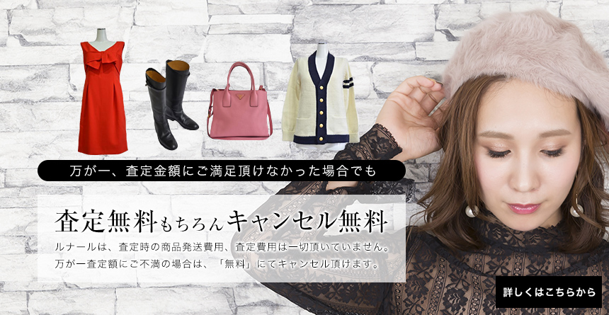 万が一、査定金額にご満足頂けなかった場合でも査定無料もちろんキャンセル無料ルナールは、査定時の商品発送費用、査定費用は一切頂いていません。万が一査定額にご不満の場合は、「無料」にてキャンセル頂けます。詳しくはこちらから