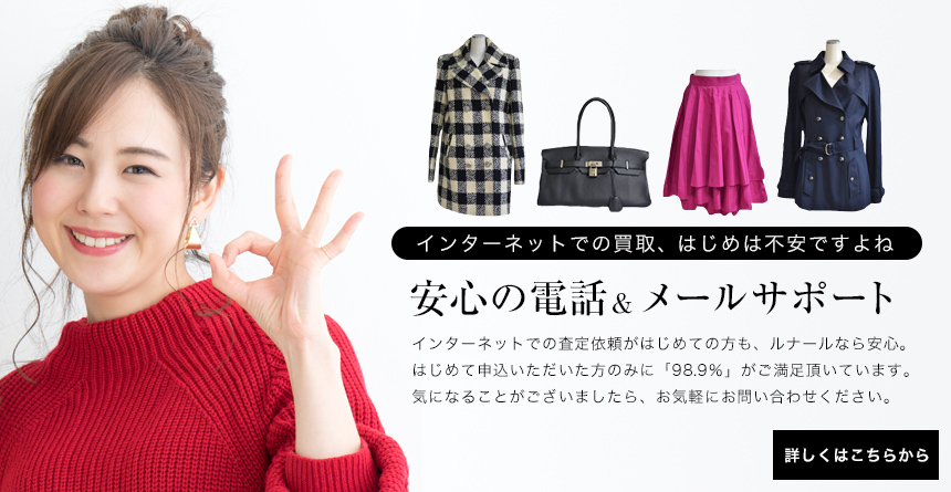 インターネットでの買取、はじめは不安ですよね安心の電話&メールサポートインターネットでの査定依頼がはじめての方も、ルナールなら安心。はじめて申込いただいた方のみに「98.9%」がご満足頂いています。気になることがございましたら、お気軽にお問い合わせください。詳しくはこちらから